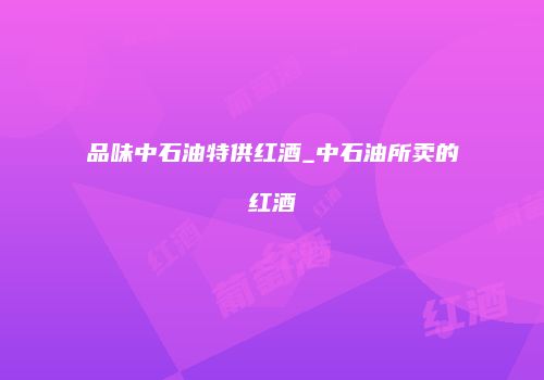 品味中石油特供红酒_中石油所卖的红酒
