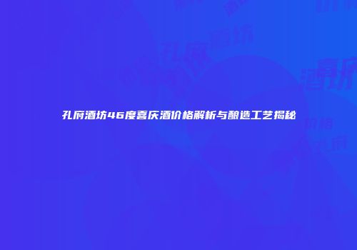 孔府酒坊46度喜庆酒价格解析与酿造工艺揭秘