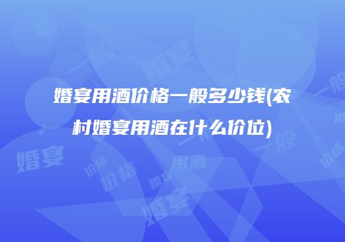 婚宴用酒价格一般多少钱(农村婚宴用酒在什么价位)