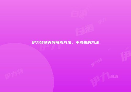 伊力特酒真假辨别方法，不被骗的方法