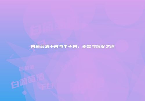 白葡萄酒干白与半干白：差异与搭配之道