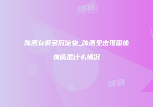 啤酒有很多沉淀物_啤酒里出现固体物质是什么情况