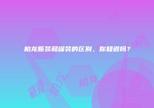 柏龙瓶装和罐装的区别，你知道吗？