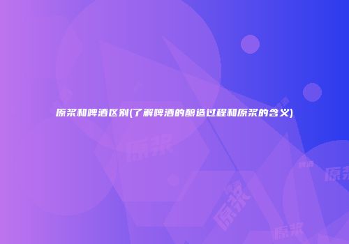 原浆和啤酒区别(了解啤酒的酿造过程和原浆的含义)