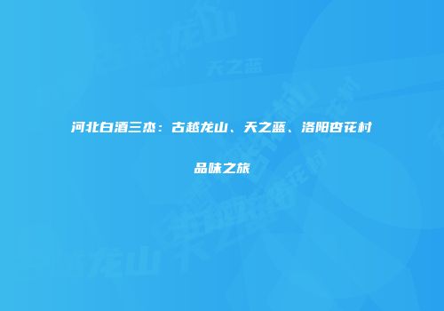 河北白酒三杰：古越龙山、天之蓝、洛阳杏花村品味之旅