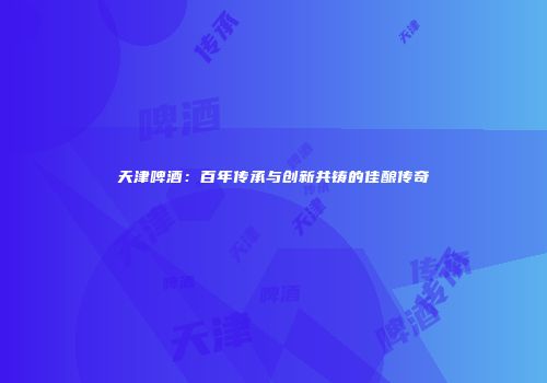 天津啤酒：百年传承与创新共铸的佳酿传奇
