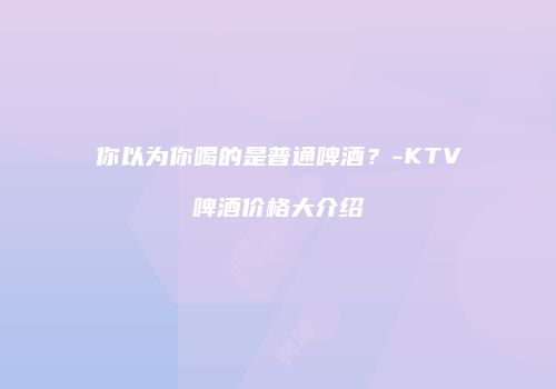 你以为你喝的是普通啤酒？-KTV啤酒价格大介绍