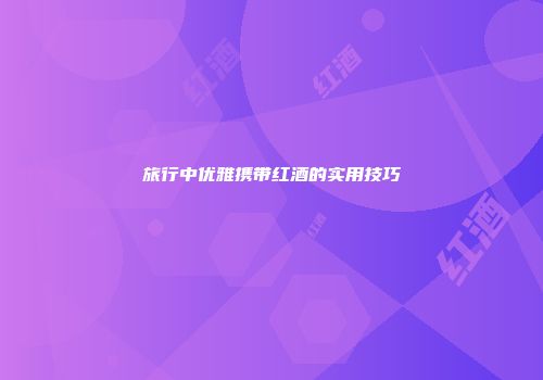 旅行中优雅携带红酒的实用技巧