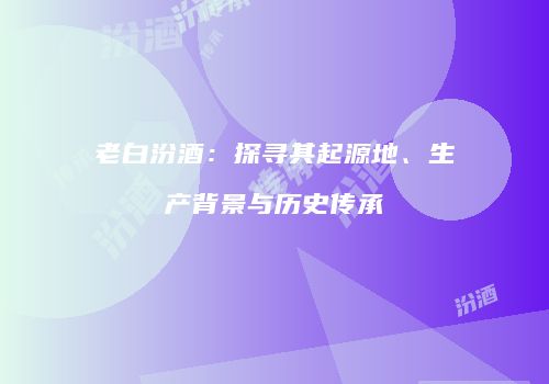 老白汾酒：探寻其起源地、生产背景与历史传承