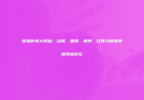 啤酒种类大揭秘：白啤、黑啤、黄啤、红啤与精酿啤酒风味对比