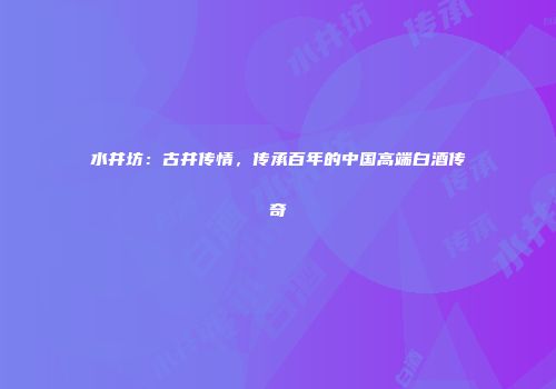 水井坊：古井传情，传承百年的中国高端白酒传奇
