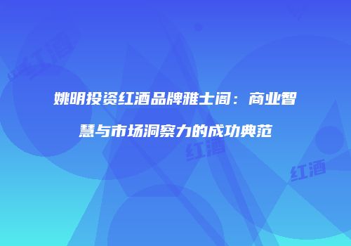 姚明投资红酒品牌雅士阁：商业智慧与市场洞察力的成功典范
