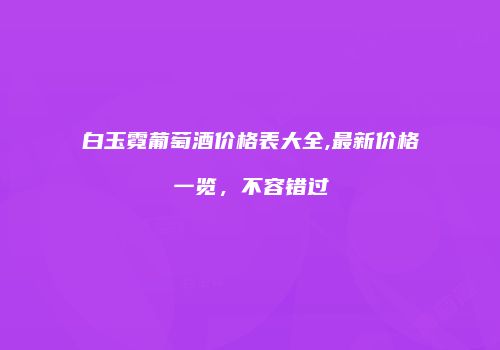 白玉霓葡萄酒价格表大全,最新价格一览，不容错过