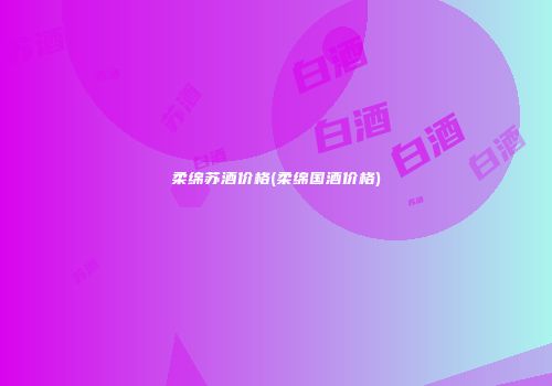 柔绵苏酒价格(柔绵国酒价格)