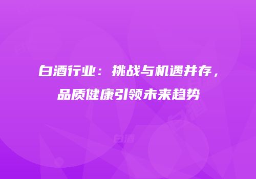白酒行业：挑战与机遇并存，品质健康引领未来趋势