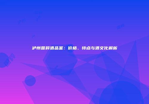 泸州国粹酒品鉴：价格、特点与酒文化解析