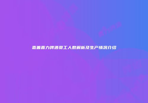 嘉善喜力啤酒员工人数解析及生产情况介绍