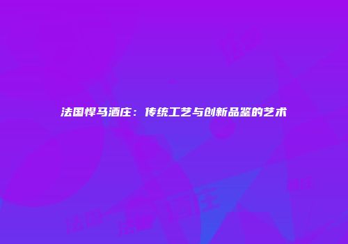 法国悍马酒庄：传统工艺与创新品鉴的艺术
