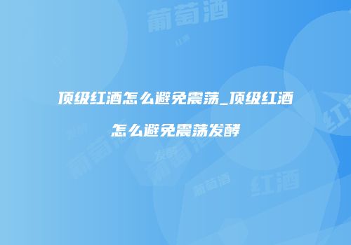 顶级红酒怎么避免震荡_顶级红酒怎么避免震荡发酵
