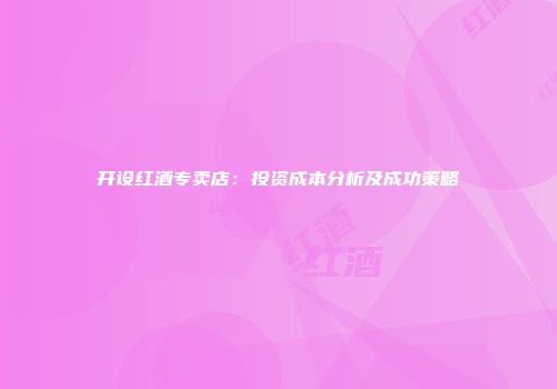 开设红酒专卖店：投资成本分析及成功策略
