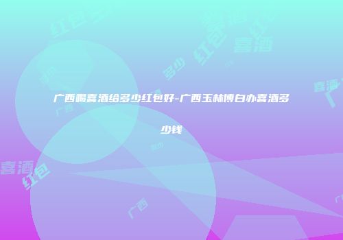 广西喝喜酒给多少红包好-广西玉林博白办喜酒多少钱