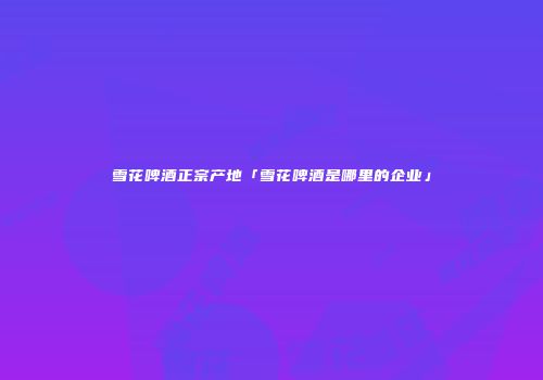 雪花啤酒正宗产地「雪花啤酒是哪里的企业」