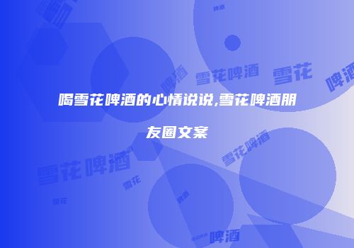 喝雪花啤酒的心情说说,雪花啤酒朋友圈文案