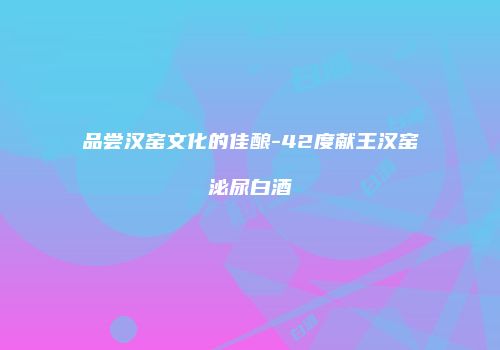 品尝汉窑文化的佳酿-42度献王汉窑泌尿白酒