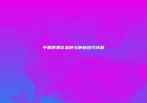 中国啤酒花品种与种植技巧详解