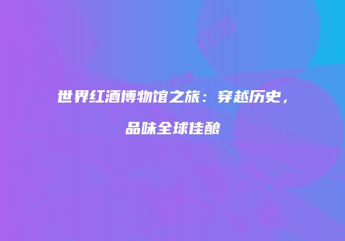 世界红酒博物馆之旅：穿越历史，品味全球佳酿