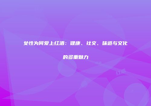 女性为何爱上红酒：健康、社交、味道与文化的多重魅力