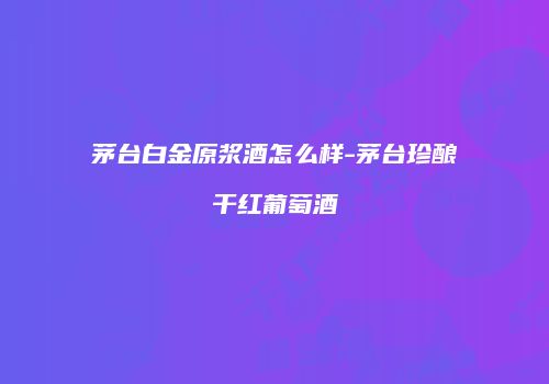 茅台白金原浆酒怎么样-茅台珍酿干红葡萄酒