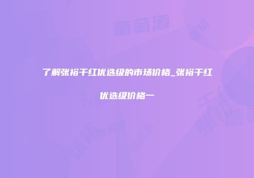 了解张裕干红优选级的市场价格_张裕干红优选级价格一