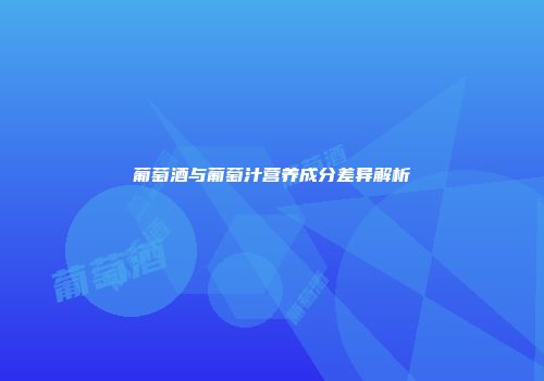 葡萄酒与葡萄汁营养成分差异解析