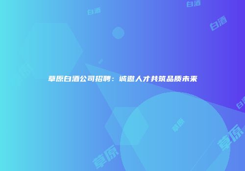 草原白酒公司招聘：诚邀人才共筑品质未来