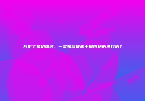 瓦伦丁拉格啤酒，一款如何征服中国市场的进口酒？