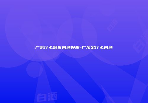 广东什么低价白酒好喝-广东出什么白酒