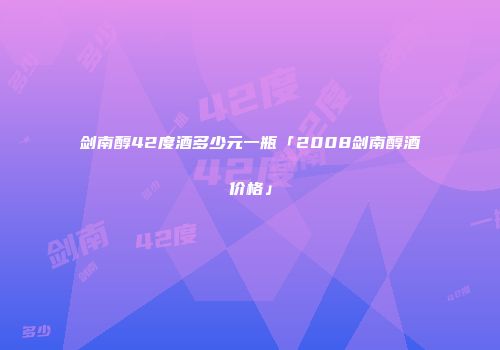 剑南醇42度酒多少元一瓶「2008剑南醇酒价格」