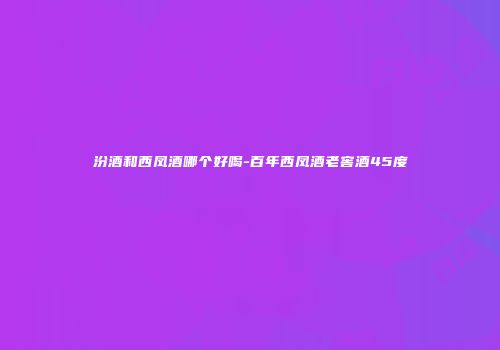 汾酒和西凤酒哪个好喝-百年西凤酒老窖酒45度