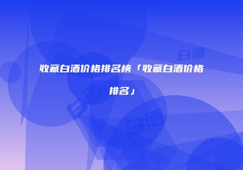 收藏白酒价格排名榜「收藏白酒价格排名」