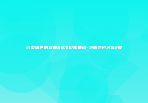剑南盛世酒特曲52度价格查询-剑南盛世酒52度