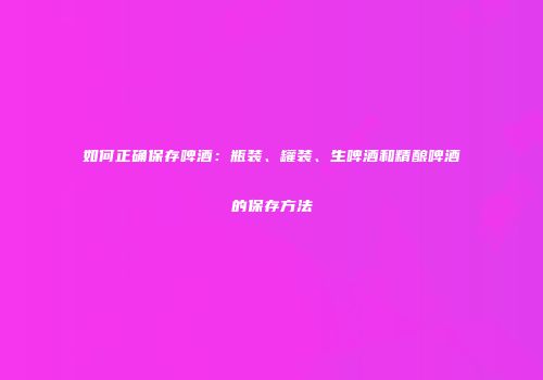 如何正确保存啤酒：瓶装、罐装、生啤酒和精酿啤酒的保存方法