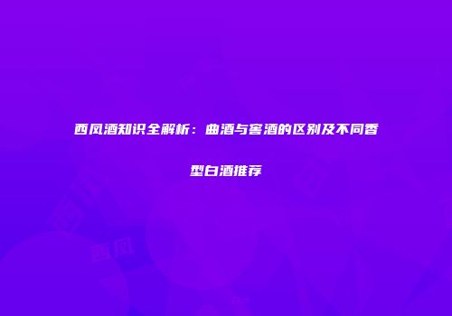 西凤酒知识全解析：曲酒与窖酒的区别及不同香型白酒推荐