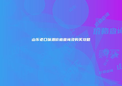 山东老口味酒价格查询及购买攻略
