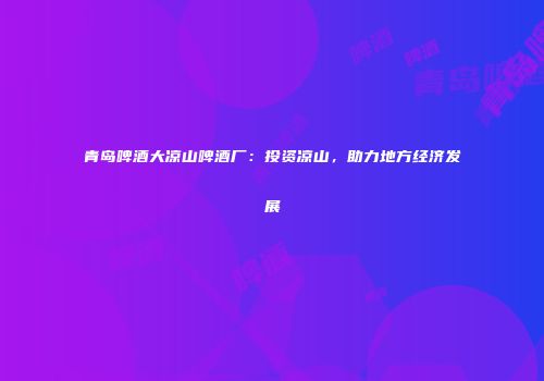 青岛啤酒大凉山啤酒厂：投资凉山，助力地方经济发展