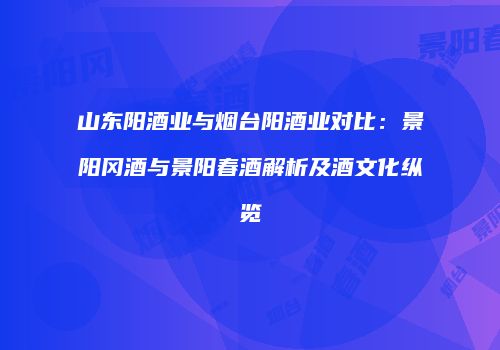 山东阳酒业与烟台阳酒业对比：景阳冈酒与景阳春酒解析及酒文化纵览