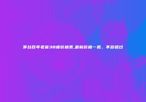 茅台百年老窖38度价格表,最新价格一览，不容错过