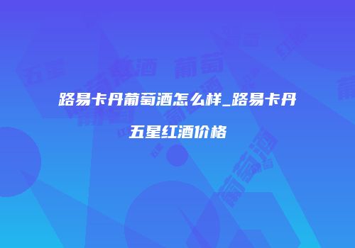 路易卡丹葡萄酒怎么样_路易卡丹五星红酒价格