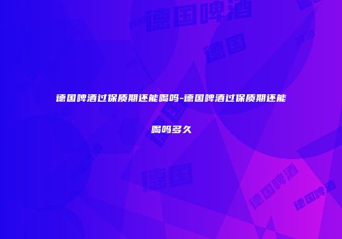 德国啤酒过保质期还能喝吗-德国啤酒过保质期还能喝吗多久