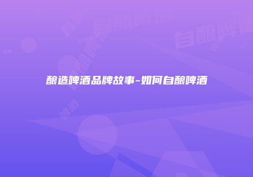 酿造啤酒品牌故事-如何自酿啤酒